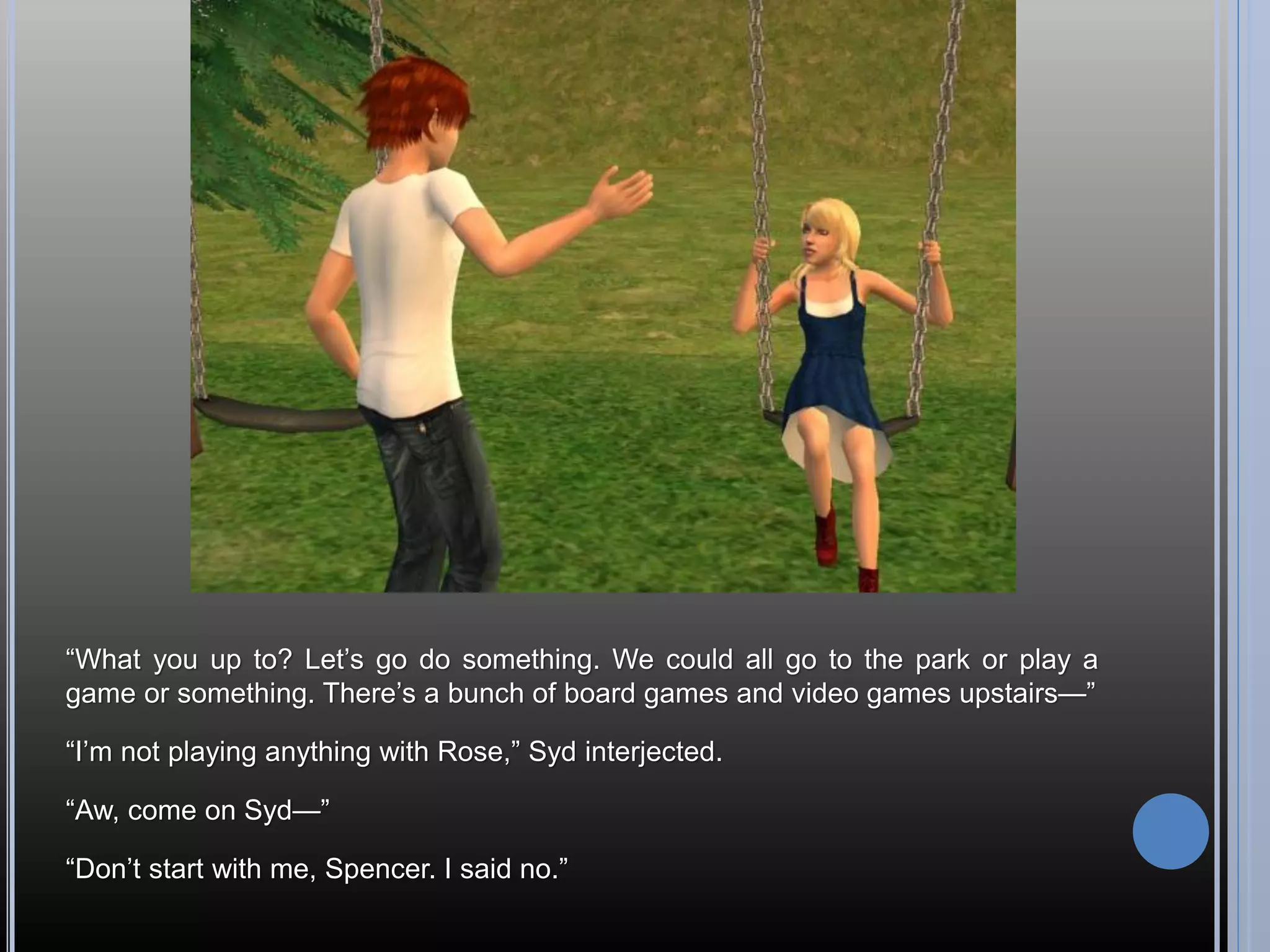 “What you up to? Let’s go do something. We could all go to the park or play a
game or something. There’s a bunch of board games and video games upstairs—”

“I’m not playing anything with Rose,” Syd interjected.

“Aw, come on Syd—”

“Don’t start with me, Spencer. I said no.”
 