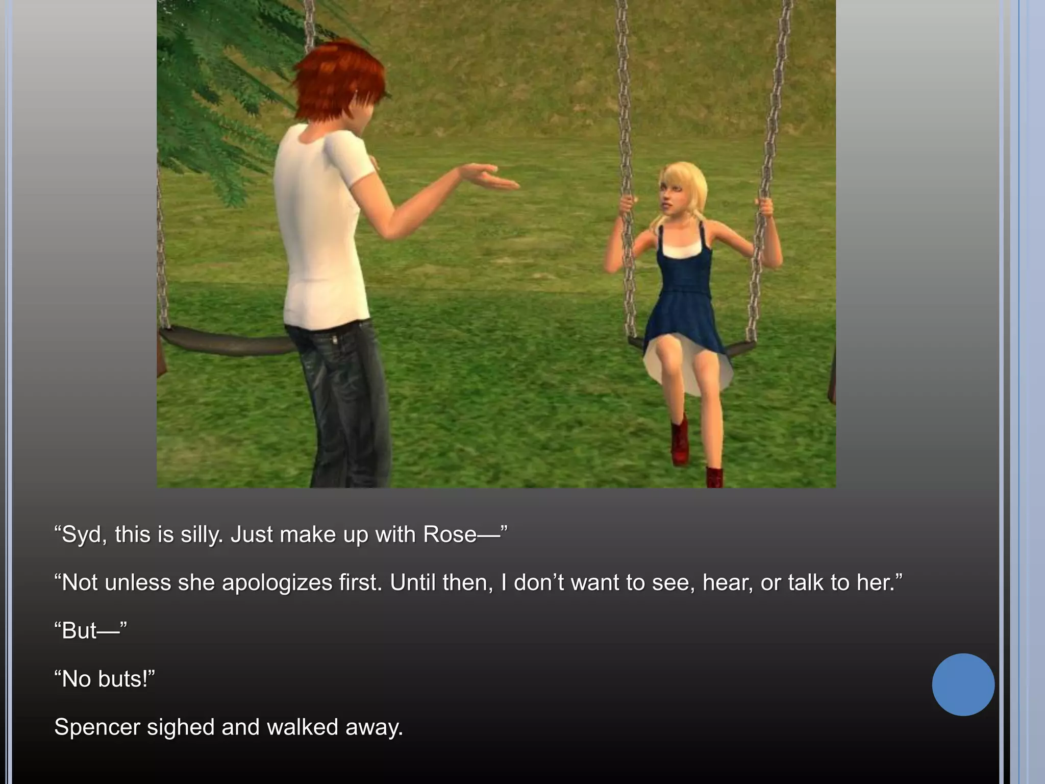 “Syd, this is silly. Just make up with Rose—”

“Not unless she apologizes first. Until then, I don’t want to see, hear, or talk to her.”

“But—”

“No buts!”

Spencer sighed and walked away.
 