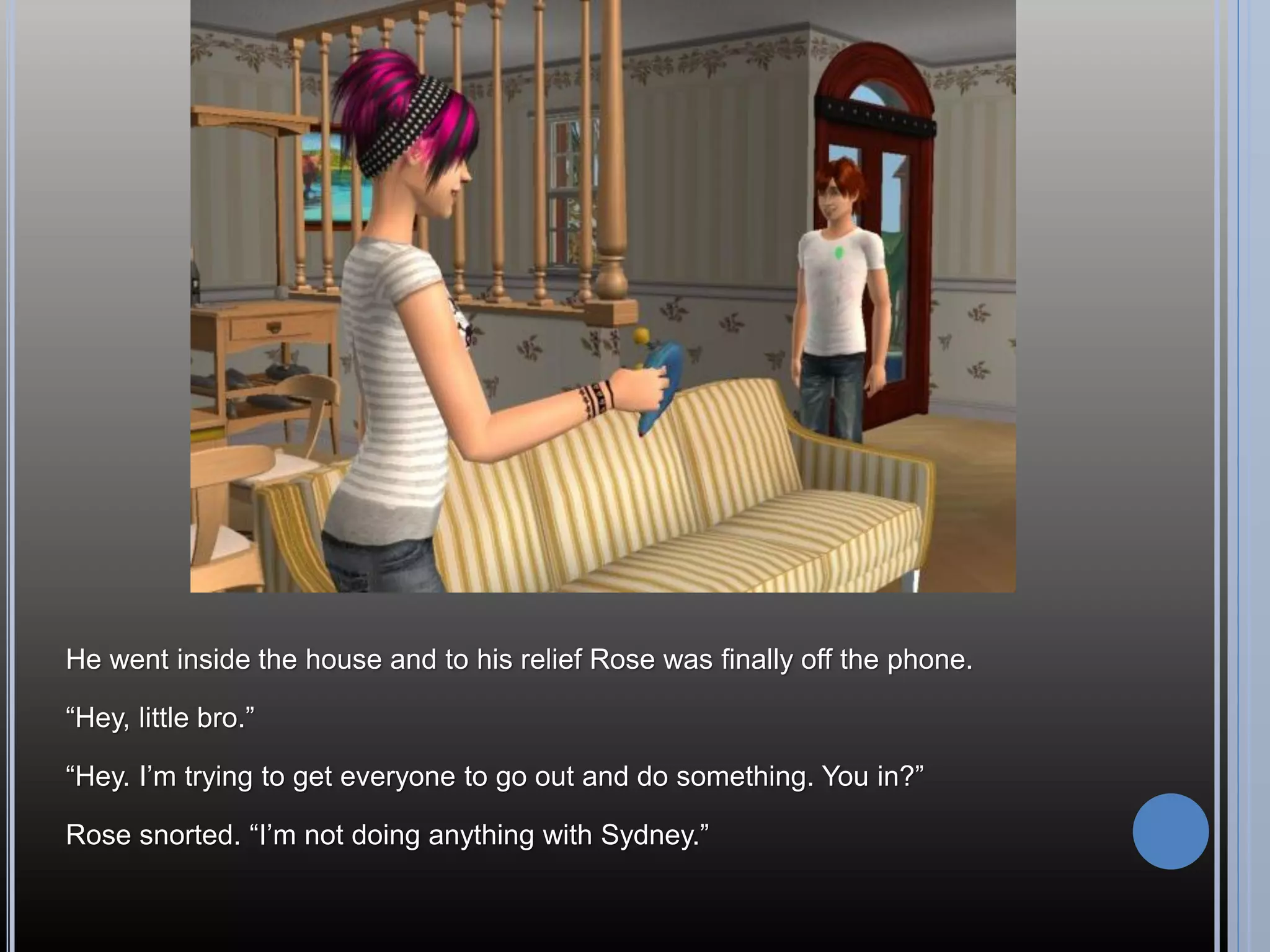He went inside the house and to his relief Rose was finally off the phone.

“Hey, little bro.”

“Hey. I’m trying to get everyone to go out and do something. You in?”

Rose snorted. “I’m not doing anything with Sydney.”
 