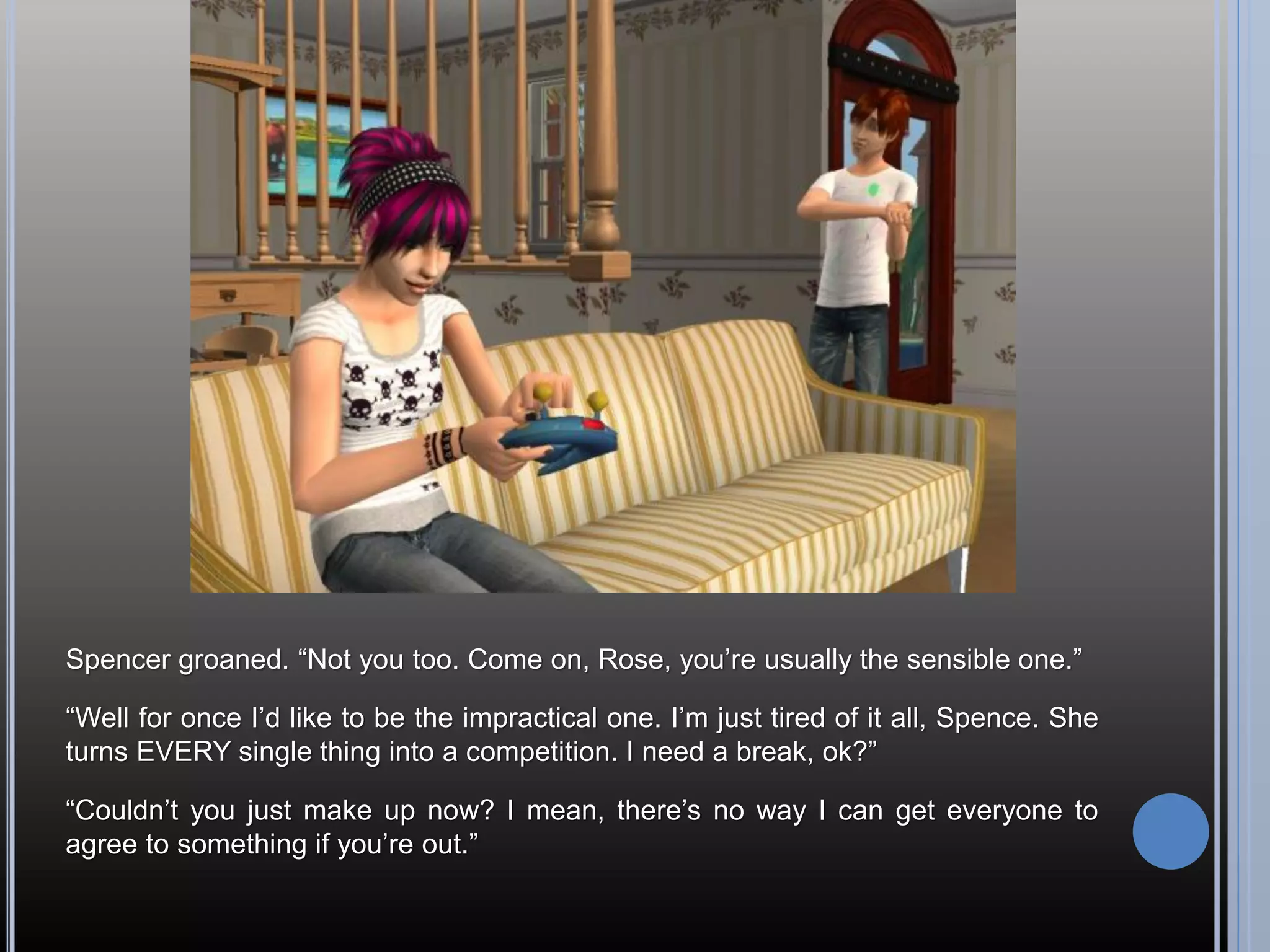 Spencer groaned. “Not you too. Come on, Rose, you’re usually the sensible one.”

“Well for once I’d like to be the impractical one. I’m just tired of it all, Spence. She
turns EVERY single thing into a competition. I need a break, ok?”

“Couldn’t you just make up now? I mean, there’s no way I can get everyone to
agree to something if you’re out.”
 