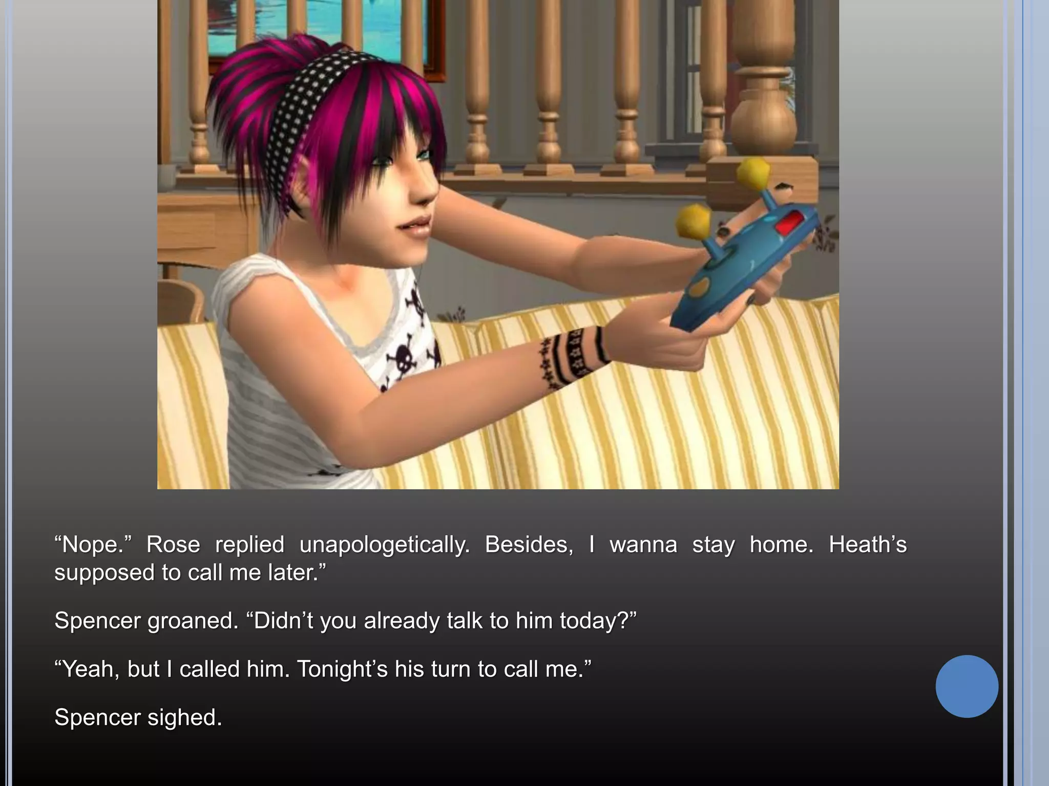 “Nope.” Rose replied unapologetically. Besides, I wanna stay home. Heath’s
supposed to call me later.”

Spencer groaned. “Didn’t you already talk to him today?”

“Yeah, but I called him. Tonight’s his turn to call me.”

Spencer sighed.
 