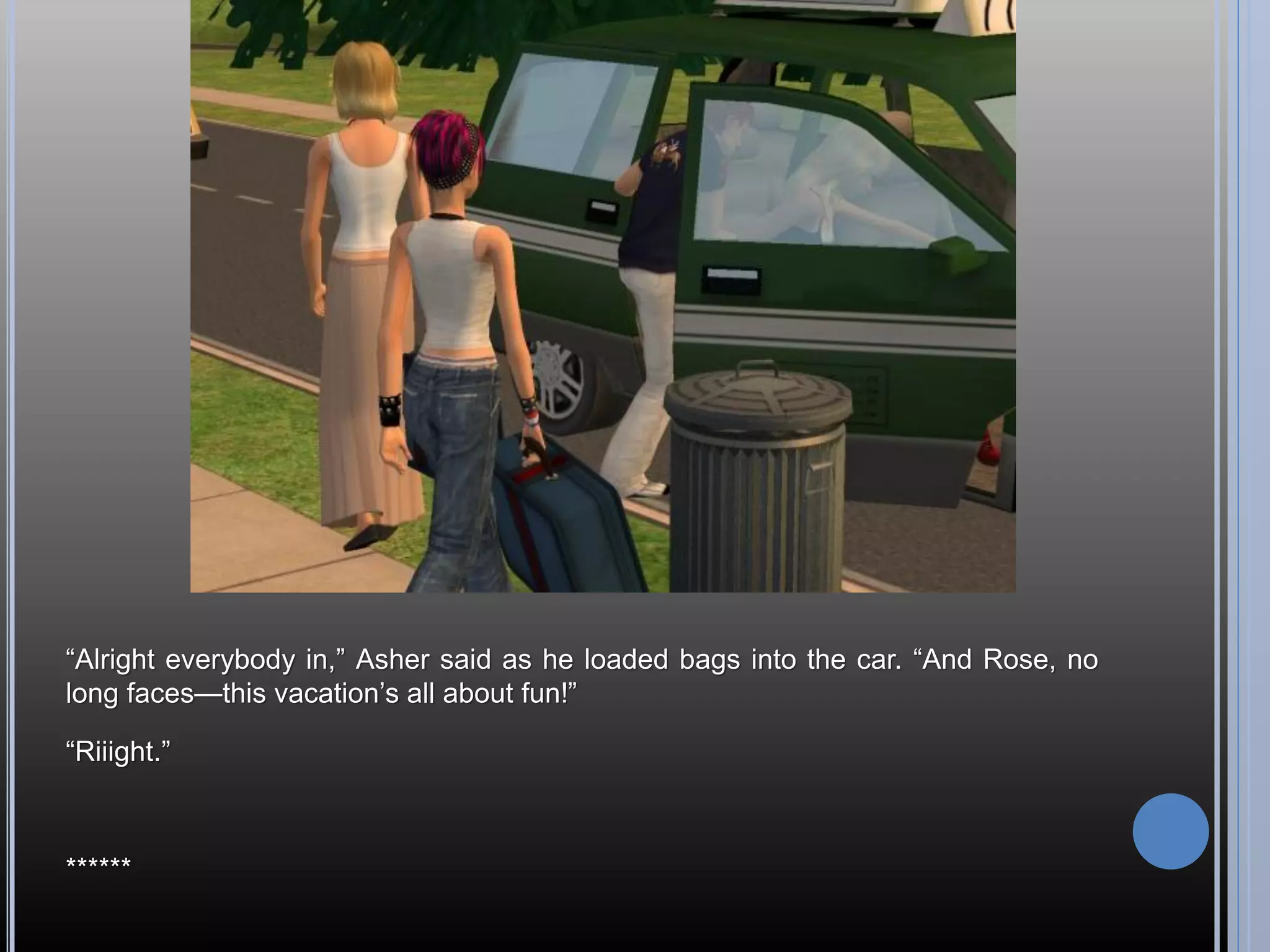 “Alright everybody in,” Asher said as he loaded bags into the car. “And Rose, no
long faces—this vacation’s all about fun!”

“Riiight.”



******
 