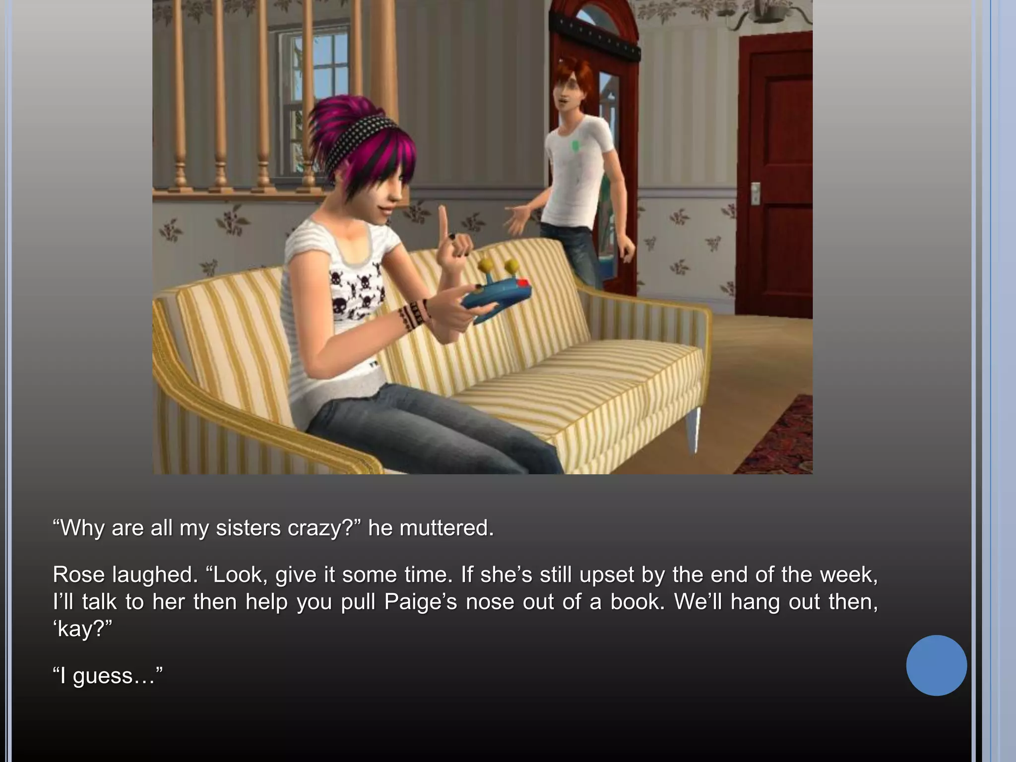 “Why are all my sisters crazy?” he muttered.

Rose laughed. “Look, give it some time. If she’s still upset by the end of the week,
I’ll talk to her then help you pull Paige’s nose out of a book. We’ll hang out then,
‘kay?”

“I guess…”
 