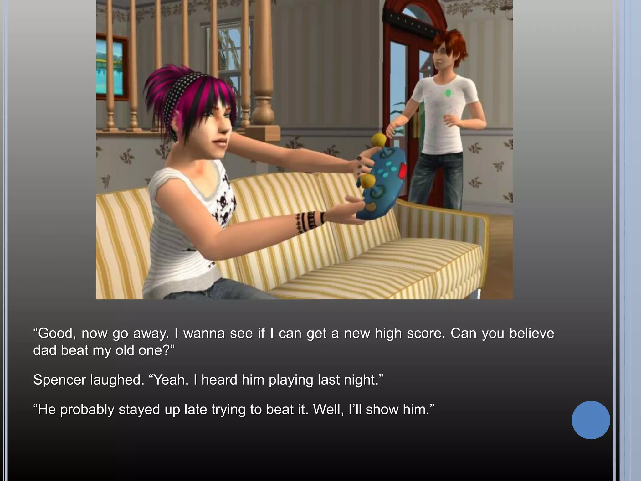 “Good, now go away. I wanna see if I can get a new high score. Can you believe
dad beat my old one?”

Spencer laughed. “Yeah, I heard him playing last night.”

“He probably stayed up late trying to beat it. Well, I’ll show him.”
 