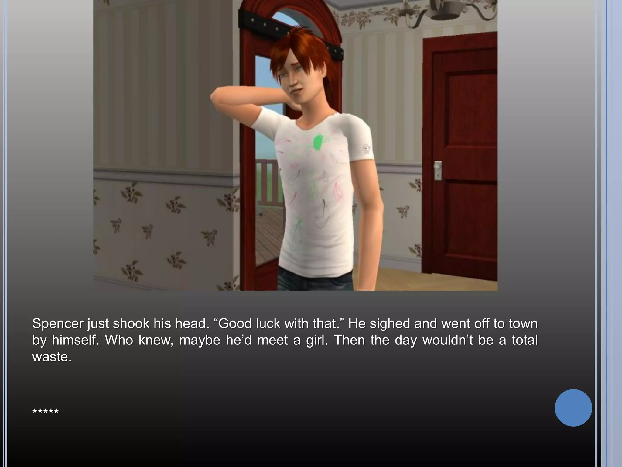 Spencer just shook his head. “Good luck with that.” He sighed and went off to town
by himself. Who knew, maybe he’d meet a girl. Then the day wouldn’t be a total
waste.



*****
 