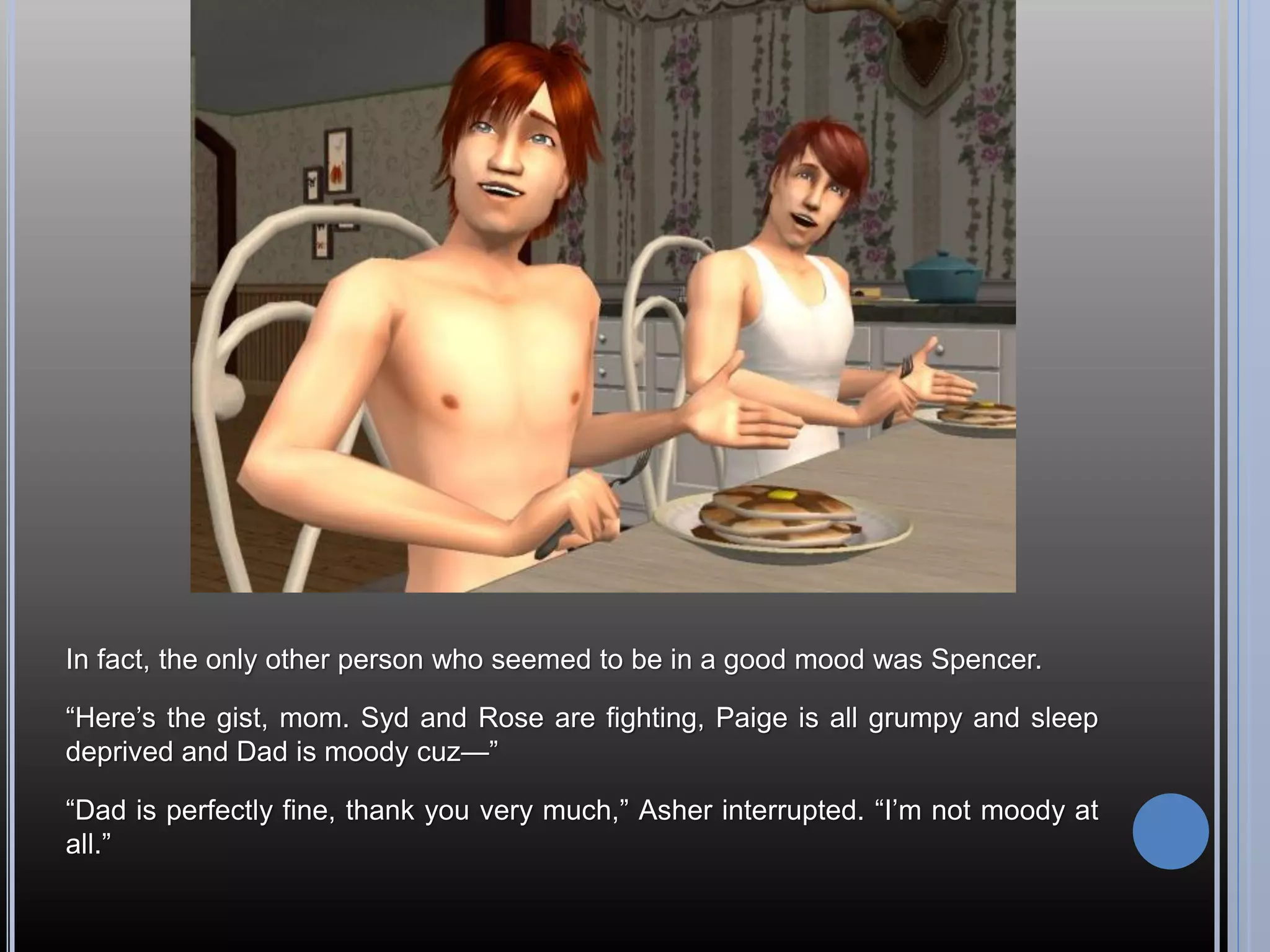 In fact, the only other person who seemed to be in a good mood was Spencer.

“Here’s the gist, mom. Syd and Rose are fighting, Paige is all grumpy and sleep
deprived and Dad is moody cuz—”

“Dad is perfectly fine, thank you very much,” Asher interrupted. “I’m not moody at
all.”
 