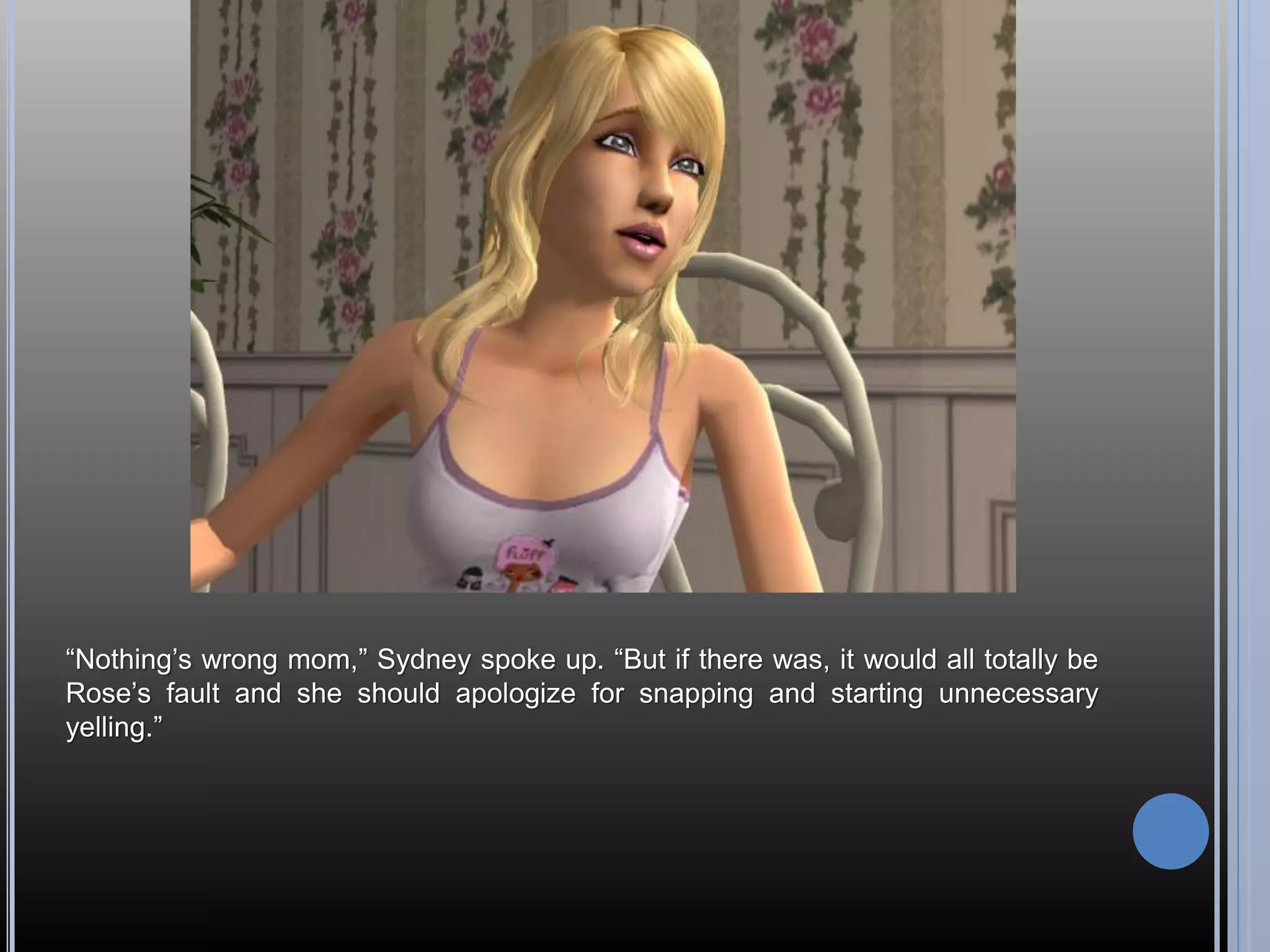 “Nothing’s wrong mom,” Sydney spoke up. “But if there was, it would all totally be
Rose’s fault and she should apologize for snapping and starting unnecessary
yelling.”
 