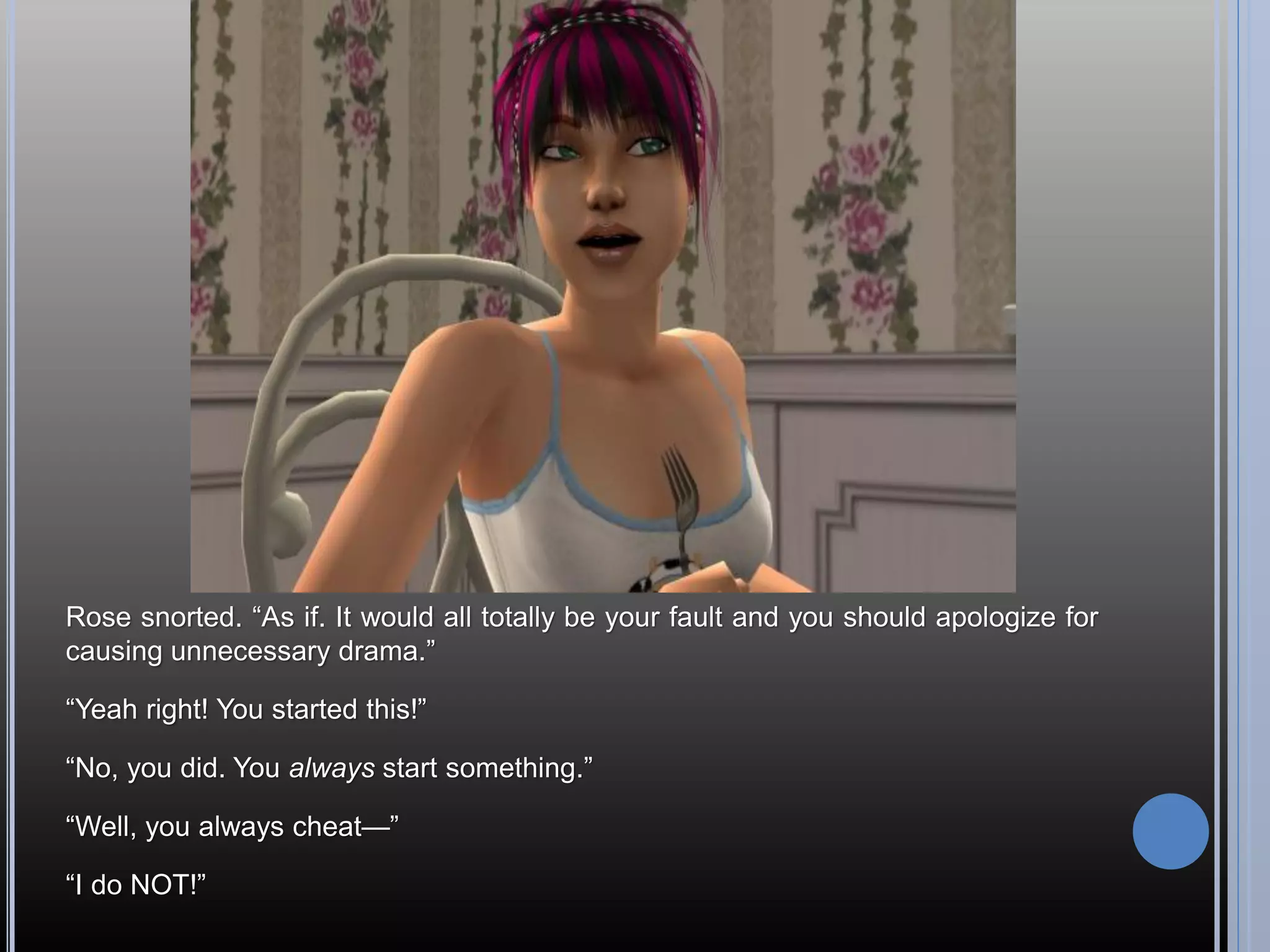 Rose snorted. “As if. It would all totally be your fault and you should apologize for
causing unnecessary drama.”

“Yeah right! You started this!”

“No, you did. You always start something.”

“Well, you always cheat—”

“I do NOT!”
 