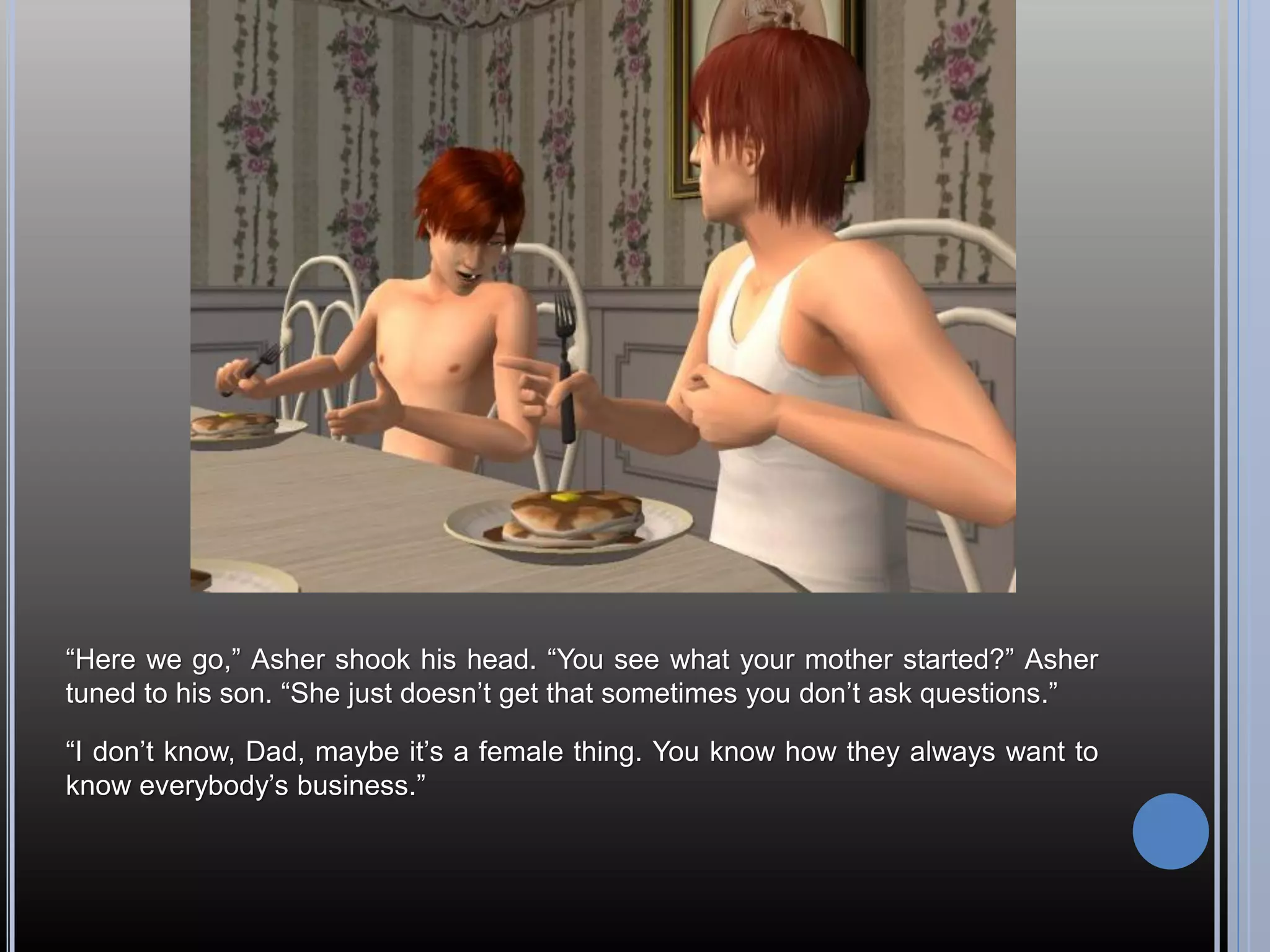 “Here we go,” Asher shook his head. “You see what your mother started?” Asher
tuned to his son. “She just doesn’t get that sometimes you don’t ask questions.”

“I don’t know, Dad, maybe it’s a female thing. You know how they always want to
know everybody’s business.”
 
