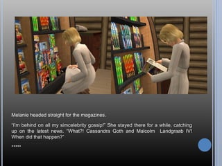 Melanie headed straight for the magazines.

“I’m behind on all my simcelebrity gossip!” She stayed there for a while, catc...