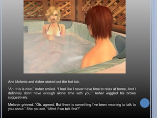 And Melanie and Asher staked out the hot tub.

“Ah, this is nice,” Asher smiled. “I feel like I never have time to relax a...