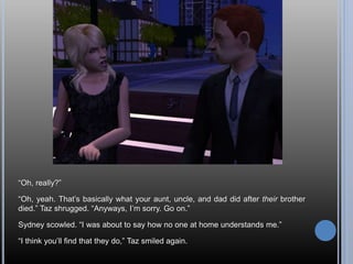 “Oh, really?”
“Oh, yeah. That’s basically what your aunt, uncle, and dad did after their brother
died.” Taz shrugged. “Anyways, I’m sorry. Go on.”
Sydney scowled. “I was about to say how no one at home understands me.”
“I think you’ll find that they do,” Taz smiled again.
 