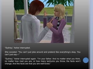 “Sydney.” Asher interrupted.
She scowled. “You can’t just joke around and pretend like everything’s okay. You
can’t just say—”
“Sydney,” Asher interrupted again. “I’m your father. And no matter what you think,
no matter how mad you are, or how many tantrums you throw, the facts won’t
change. And the facts are that you are well-loved.”
 