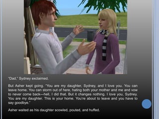 “Dad,” Sydney exclaimed.
But Asher kept going. “You are my daughter, Sydney, and I love you. You can
leave home. You can storm out of here, hating both your mother and me and vow
to never come back—hell, I did that. But it changes nothing. I love you, Sydney.
You are my daughter. This is your home. You’re about to leave and you have to
say goodbye.”
Asher waited as his daughter scowled, pouted, and huffed.
 