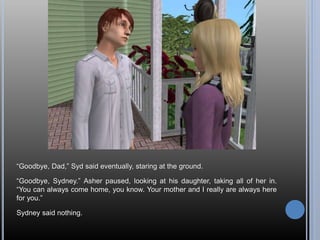 “Goodbye, Dad,” Syd said eventually, staring at the ground.
“Goodbye, Sydney.” Asher paused, looking at his daughter, taking all of her in.
“You can always come home, you know. Your mother and I really are always here
for you.”
Sydney said nothing.
 