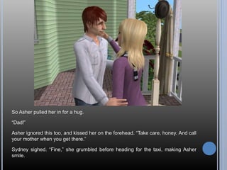 So Asher pulled her in for a hug.
“Dad!”
Asher ignored this too, and kissed her on the forehead. “Take care, honey. And call
your mother when you get there.”
Sydney sighed. “Fine,” she grumbled before heading for the taxi, making Asher
smile.
 