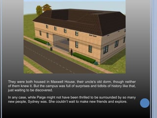 They were both housed in Maxwell House, their uncle’s old dorm, though neither
of them knew it. But the campus was full of surprises and tidbits of history like that,
just waiting to be discovered.
In any case, while Paige might not have been thrilled to be surrounded by so many
new people, Sydney was. She couldn’t wait to make new friends and explore.
 
