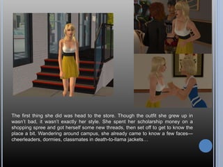 The first thing she did was head to the store. Though the outfit she grew up in
wasn’t bad, it wasn’t exactly her style. She spent her scholarship money on a
shopping spree and got herself some new threads, then set off to get to know the
place a bit. Wandering around campus, she already came to know a few faces—
cheerleaders, dormies, classmates in death-to-llama jackets…
 