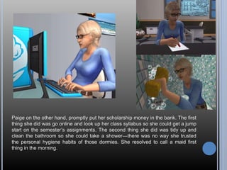 Paige on the other hand, promptly put her scholarship money in the bank. The first
thing she did was go online and look up her class syllabus so she could get a jump
start on the semester’s assignments. The second thing she did was tidy up and
clean the bathroom so she could take a shower—there was no way she trusted
the personal hygiene habits of those dormies. She resolved to call a maid first
thing in the morning.
 