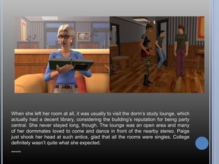 When she left her room at all, it was usually to visit the dorm’s study lounge, which
actually had a decent library, considering the building’s reputation for being party
central. She never stayed long, though. The lounge was an open area and many
of her dormmates loved to come and dance in front of the nearby stereo. Paige
just shook her head at such antics, glad that all the rooms were singles. College
definitely wasn’t quite what she expected.
*****
 