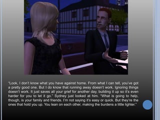 “Look, I don’t know what you have against home. From what I can tell, you’ve got
a pretty good one. But I do know that running away doesn’t work. Ignoring things
doesn’t work. It just saves all your grief for another day, building it up so it’s even
harder for you to let it go.” Sydney just looked at him. “What is going to help,
though, is your family and friends. I’m not saying it’s easy or quick. But they’re the
ones that hold you up. You lean on each other, making the burdens a little lighter.”
 