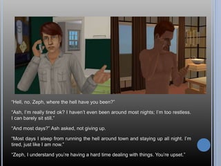“Hell, no. Zeph, where the hell have you been?”
“Ash, I’m really tired ok? I haven’t even been around most nights; I’m too restless.
I can barely sit still.”
“And most days?” Ash asked, not giving up.
“Most days I sleep from running the hell around town and staying up all night. I’m
tired, just like I am now.”
“Zeph, I understand you’re having a hard time dealing with things. You’re upset.”
 