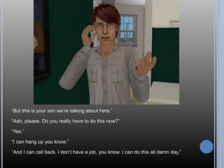 “But this is your son we’re talking about here.”
“Ash, please. Do you really have to do this now?”
“Yes.”
“I can hang up you know.”
“And I can call back. I don’t have a job, you know. I can do this all damn day.”
 