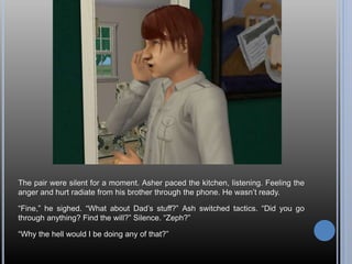 The pair were silent for a moment. Asher paced the kitchen, listening. Feeling the
anger and hurt radiate from his brother through the phone. He wasn’t ready.
“Fine,” he sighed. “What about Dad’s stuff?” Ash switched tactics. “Did you go
through anything? Find the will?” Silence. “Zeph?”
“Why the hell would I be doing any of that?”
 
