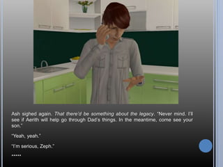 Ash sighed again. That there’d be something about the legacy. “Never mind. I’ll
see if Aerith will help go through Dad’s things. In the meantime, come see your
son.”
“Yeah, yeah.”
“I’m serious, Zeph.”
*****
 