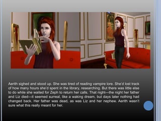 Aerith sighed and stood up. She was tired of reading vampire lore. She’d lost track
of how many hours she’d spent in the library, researching. But there was little else
to do while she waited for Zeph to return her calls. That night—the night her father
and Liz died—it seemed surreal, like a waking dream, but days later nothing had
changed back. Her father was dead, as was Liz and her nephew. Aerith wasn’t
sure what this really meant for her.
 