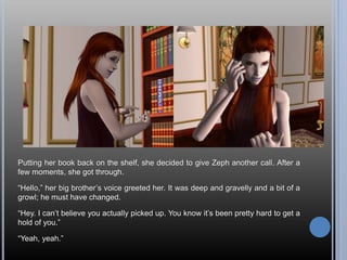 Putting her book back on the shelf, she decided to give Zeph another call. After a
few moments, she got through.
“Hello,” her big brother’s voice greeted her. It was deep and gravelly and a bit of a
growl; he must have changed.
“Hey. I can’t believe you actually picked up. You know it’s been pretty hard to get a
hold of you.”
“Yeah, yeah.”
 