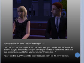 Sydney shook her head. “It’s not that simple. I—”
“No, it’s not. It’s not simple at all. It’s hard. And you’ll never feel the same as
before. But you can only try. You just have to put one foot in front of the other and
just keep moving. And before you know it, you’ll realize that—”
“Don’t say that everything will be okay. Because it won’t be. It’ll never be okay.”
 