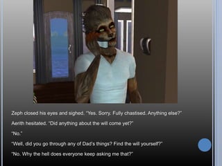 Zeph closed his eyes and sighed. “Yes. Sorry. Fully chastised. Anything else?”
Aerith hesitated. “Did anything about the will come yet?”
“No.”
“Well, did you go through any of Dad’s things? Find the will yourself?”
“No. Why the hell does everyone keep asking me that?”
 