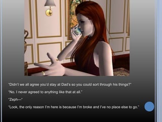 “Didn’t we all agree you’d stay at Dad’s so you could sort through his things?”
“No. I never agreed to anything like that at all.”
“Zeph—“
“Look, the only reason I’m here is because I’m broke and I’ve no place else to go.”
 