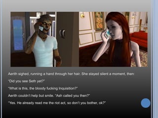 Aerith sighed, running a hand through her hair. She stayed silent a moment, then:
“Did you see Seth yet?”
“What is this, the bloody fucking Inquisition?”
Aerith couldn’t help but smile. “Ash called you then?”
“Yes. He already read me the riot act, so don’t you bother, ok?”
 