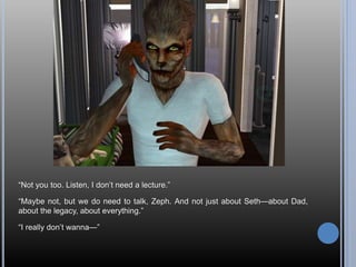 “Not you too. Listen, I don’t need a lecture.”
“Maybe not, but we do need to talk, Zeph. And not just about Seth—about Dad,
about the legacy, about everything.”
“I really don’t wanna—”
 