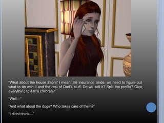 “What about the house Zeph? I mean, life insurance aside, we need to figure out
what to do with it and the rest of Dad’s stuff. Do we sell it? Split the profits? Give
everything to Ash’s children?”
“Well—“
“And what about the dogs? Who takes care of them?”
“I didn’t think—”
 
