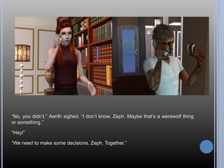 “No, you didn’t.” Aerith sighed. “I don’t know, Zeph. Maybe that’s a werewolf thing
or something.”
“Hey!”
“We need to make some decisions, Zeph. Together.”
 