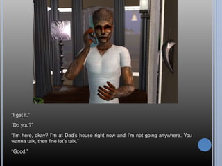 “I get it.”
“Do you?”
“I’m here, okay? I’m at Dad’s house right now and I’m not going anywhere. You
wanna talk, then fine let’s talk.”
“Good.”
 
