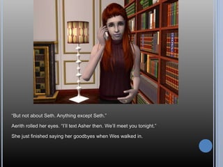 “But not about Seth. Anything except Seth.”
Aerith rolled her eyes. “I’ll text Asher then. We’ll meet you tonight.”
She just finished saying her goodbyes when Wes walked in.
 