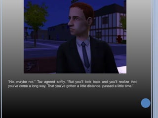 “No, maybe not,” Taz agreed softly. “But you’ll look back and you’ll realize that
you’ve come a long way. That you’ve gotten a little distance, passed a little time.”
 