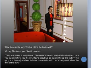“Hey, there pretty lady. Tired of hitting the books yet?”
“Oh my Plumbbob, yes,” Aerith moaned.
“Then how about a study break? You know, I haven’t really had a chance to take
you out and show you the city. How’s about we go out and hit up the clubs? The
gang and I were just about to leave; come with and I can show you all about the
thrill of the hunt.”
 