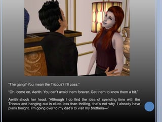“The gang? You mean the Tricous? I’ll pass.”
“Oh, come on, Aerith. You can’t avoid them forever. Get them to know them a bit.”
Aerith shook her head. “Although I do find the idea of spending time with the
Tricous and hanging out in clubs less than thrilling, that’s not why. I already have
plans tonight. I’m going over to my dad’s to visit my brothers—”
 
