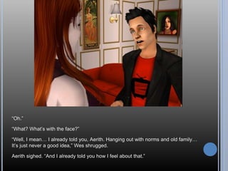 “Oh.”
“What? What’s with the face?”
“Well, I mean… I already told you, Aerith. Hanging out with norms and old family…
It’s just never a good idea,” Wes shrugged.
Aerith sighed. “And I already told you how I feel about that.”
 
