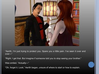 “Aerith, I’m just trying to protect you. Spare you a little pain. I’ve seen it over and
over—”
“Right. I get that. But imagine if someone told you to stop seeing your brother.”
Wes smiled. “Actually—”
“Oh, forget it. Look,” Aerith began, unsure of where to start or how to explain.
 