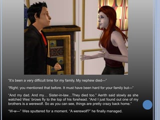 “It’s been a very difficult time for my family. My nephew died—”
“Right; you mentioned that before. It must have been hard for your family but—”
“And my dad. And my… Sister-in-law…They died too.” Aerith said slowly as she
watched Wes’ brows fly to the top of his forehead. “And I just found out one of my
brothers is a werewolf. So as you can see, things are pretty crazy back home.”
“W-w—” Wes sputtered for a moment. “A werewolf?” he finally managed.
 