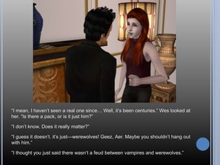 “I mean, I haven’t seen a real one since… Well, it’s been centuries.” Wes looked at
her. “Is there a pack, or is it just him?”
“I don’t know. Does it really matter?”
“I guess it doesn’t. it’s just—werewolves! Geez, Aer. Maybe you shouldn’t hang out
with him.”
“I thought you just said there wasn’t a feud between vampires and werewolves.”
 