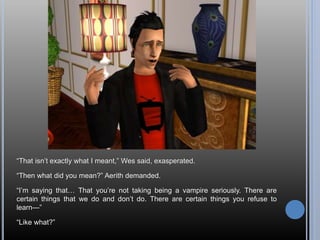 “That isn’t exactly what I meant,” Wes said, exasperated.
“Then what did you mean?” Aerith demanded.
“I’m saying that… That you’re not taking being a vampire seriously. There are
certain things that we do and don’t do. There are certain things you refuse to
learn—”
“Like what?”
 