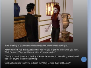 “Like listening to your elders and learning what they have to teach you.”
Aerith frowned. “So this is just another way for you to get me to do what you want.
Well, I’m sorry, Wes, but I have a mind of my own and—”
“Yes, you certainly do. You think you know the answer to everything already and
won’t let anyone teach you anything.”
“And just what are you trying to teach me? How to read dusty old books?”
 