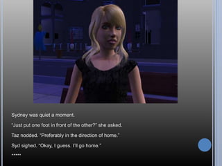 Sydney was quiet a moment.
“Just put one foot in front of the other?” she asked.
Taz nodded. “Preferably in the direction of home.”
Syd sighed. “Okay, I guess. I’ll go home.”
*****
 